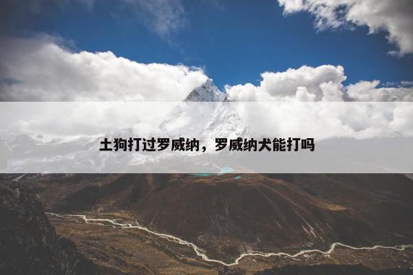 土狗打过罗威纳，罗威纳犬能打吗