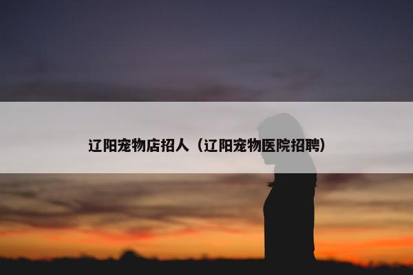 辽阳宠物店招人（辽阳宠物医院招聘）