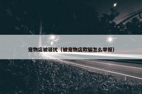 宠物店被骚扰（被宠物店欺骗怎么举报）