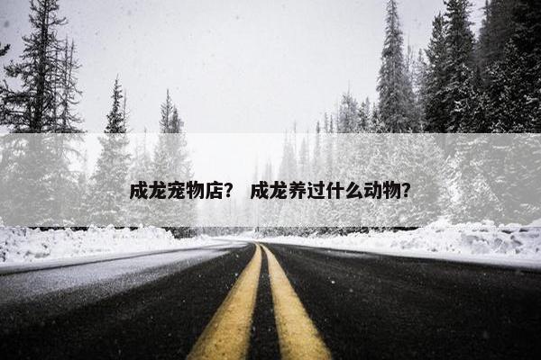 成龙宠物店？ 成龙养过什么动物？