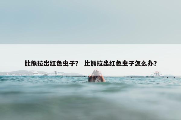 比熊拉出红色虫子？ 比熊拉出红色虫子怎么办？