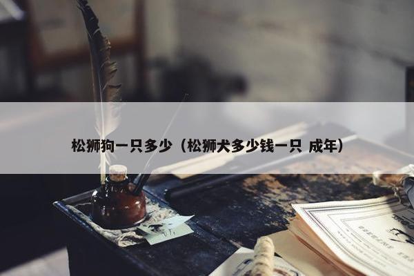 松狮狗一只多少（松狮犬多少钱一只 成年）