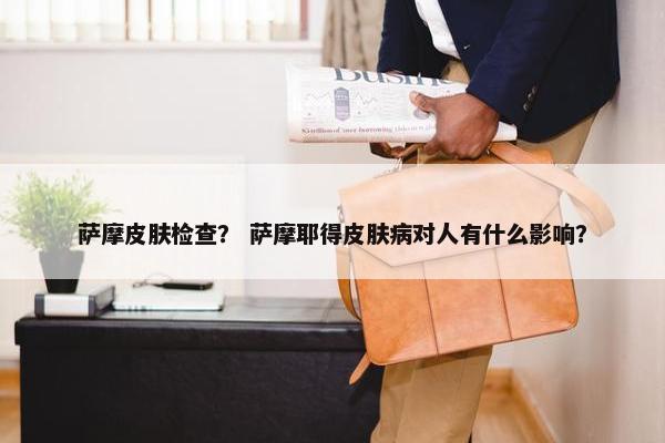 萨摩皮肤检查？ 萨摩耶得皮肤病对人有什么影响？
