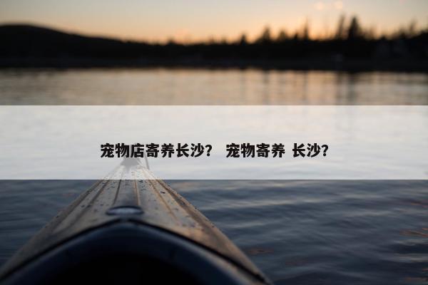 宠物店寄养长沙？ 宠物寄养 长沙？