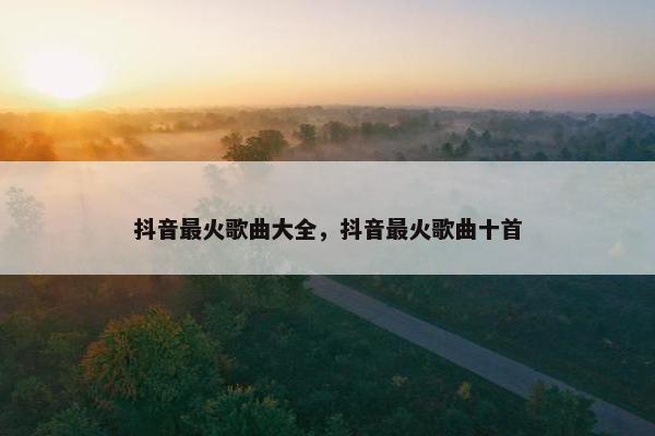抖音最火歌曲大全，抖音最火歌曲十首