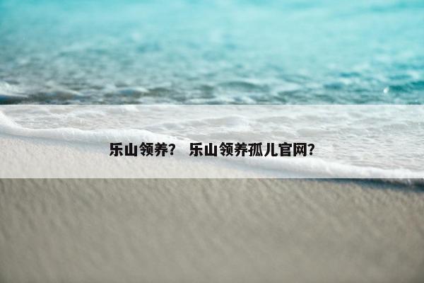 乐山领养？ 乐山领养孤儿官网？