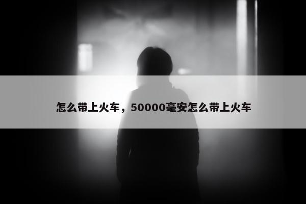 怎么带上火车，50000毫安怎么带上火车