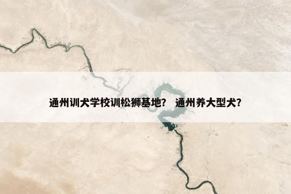 通州训犬学校训松狮基地？ 通州养大型犬？
