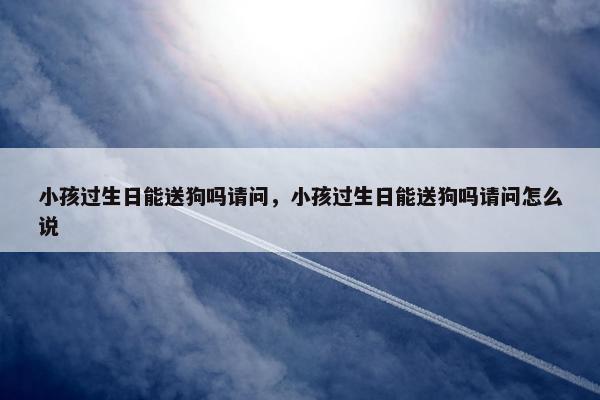 小孩过生日能送狗吗请问，小孩过生日能送狗吗请问怎么说