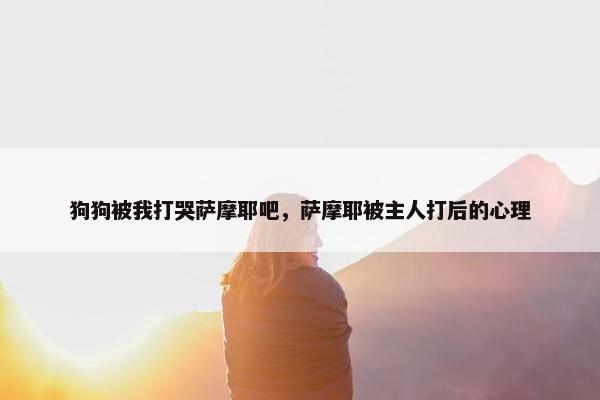 狗狗被我打哭萨摩耶吧，萨摩耶被主人打后的心理