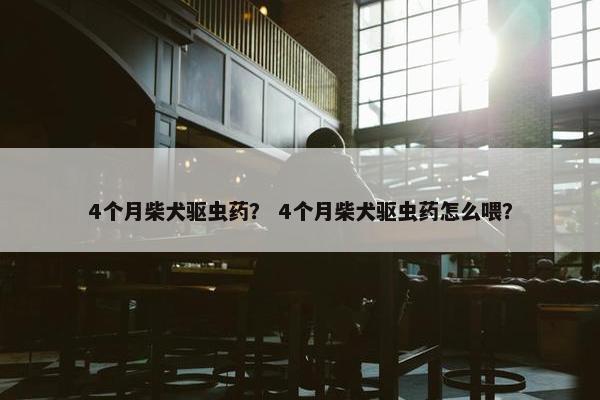 4个月柴犬驱虫药？ 4个月柴犬驱虫药怎么喂？