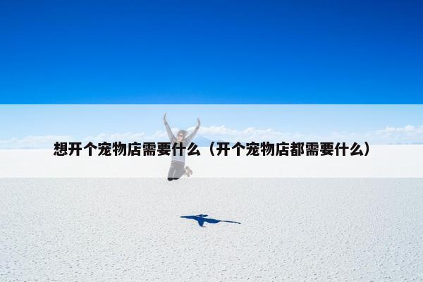 想开个宠物店需要什么（开个宠物店都需要什么）