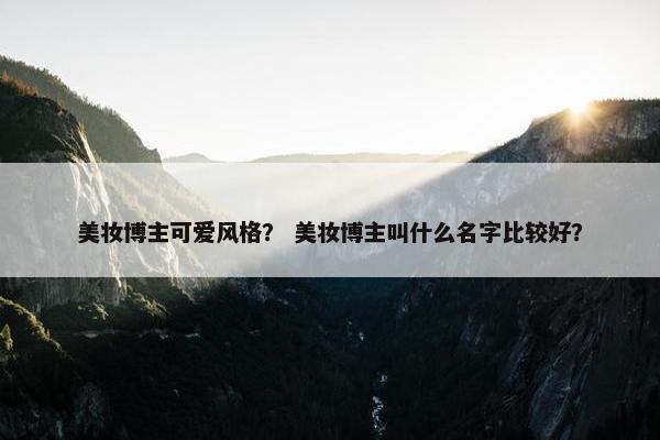 美妆博主可爱风格？ 美妆博主叫什么名字比较好？