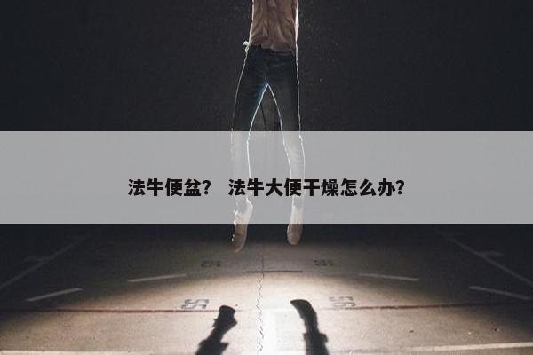 法牛便盆？ 法牛大便干燥怎么办？