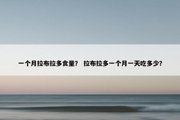 一个月拉布拉多食量？ 拉布拉多一个月一天吃多少？