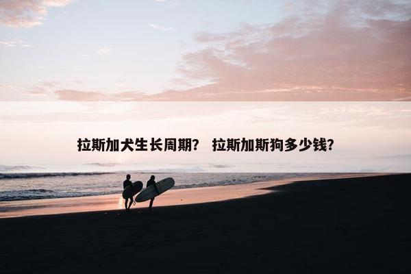 拉斯加犬生长周期？ 拉斯加斯狗多少钱？