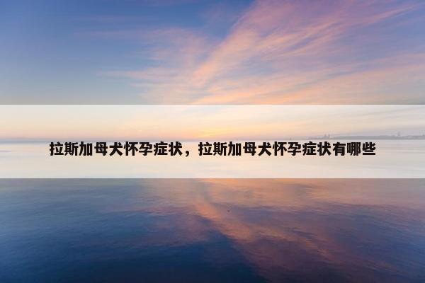 拉斯加母犬怀孕症状，拉斯加母犬怀孕症状有哪些