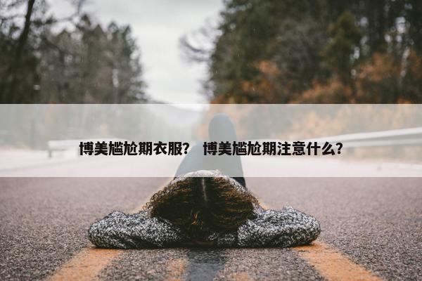 博美尴尬期衣服？ 博美尴尬期注意什么？