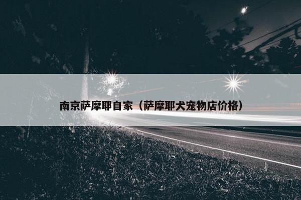 南京萨摩耶自家（萨摩耶犬宠物店价格）