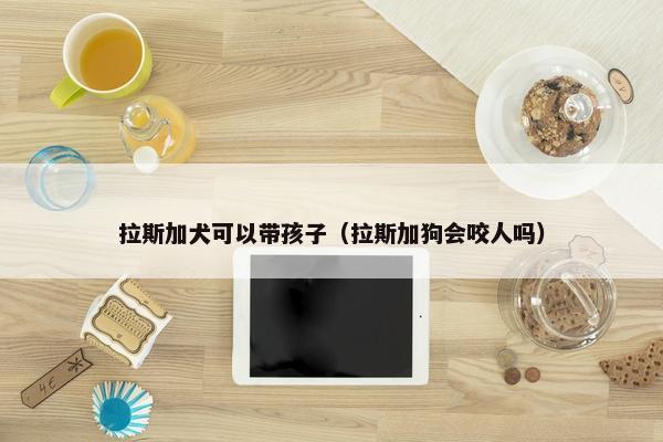 拉斯加犬可以带孩子（拉斯加狗会咬人吗）