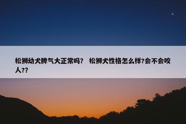 松狮幼犬脾气大正常吗？ 松狮犬性格怎么样?会不会咬人?？