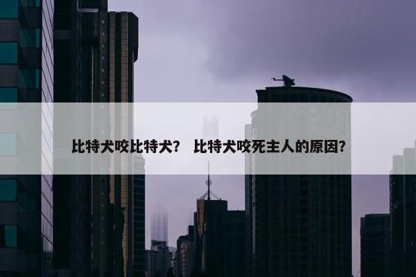 比特犬咬比特犬？ 比特犬咬死主人的原因？
