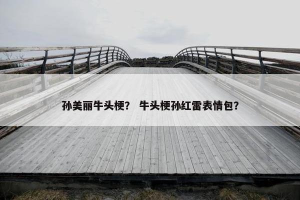 孙美丽牛头梗？ 牛头梗孙红雷表情包？