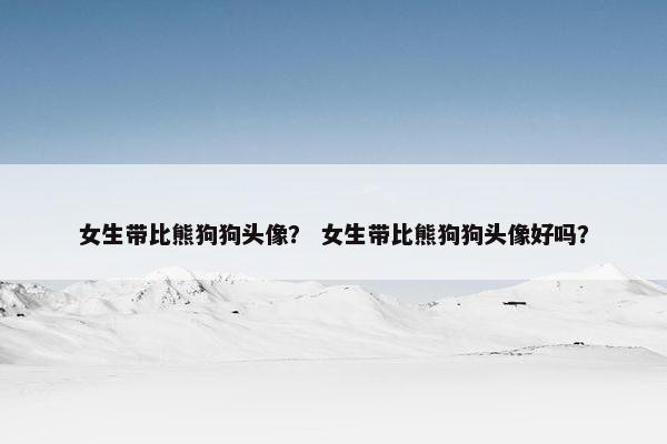 女生带比熊狗狗头像？ 女生带比熊狗狗头像好吗？