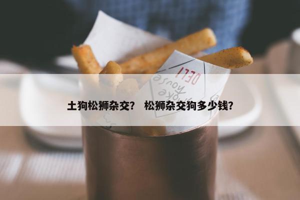 土狗松狮杂交？ 松狮杂交狗多少钱？