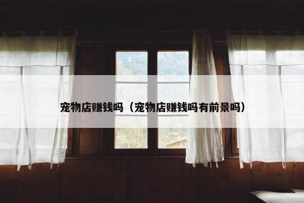宠物店赚钱吗（宠物店赚钱吗有前景吗）