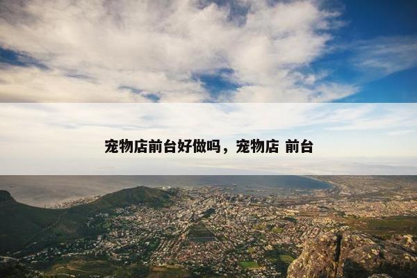 宠物店前台好做吗，宠物店 前台