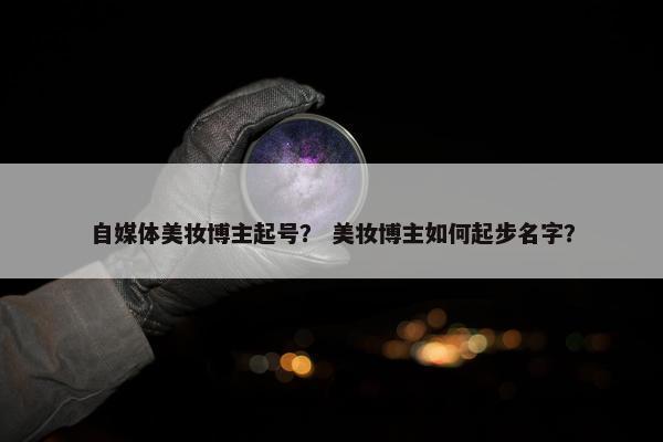 自媒体美妆博主起号？ 美妆博主如何起步名字？