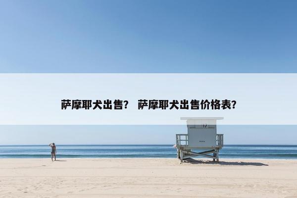 萨摩耶犬出售？ 萨摩耶犬出售价格表？