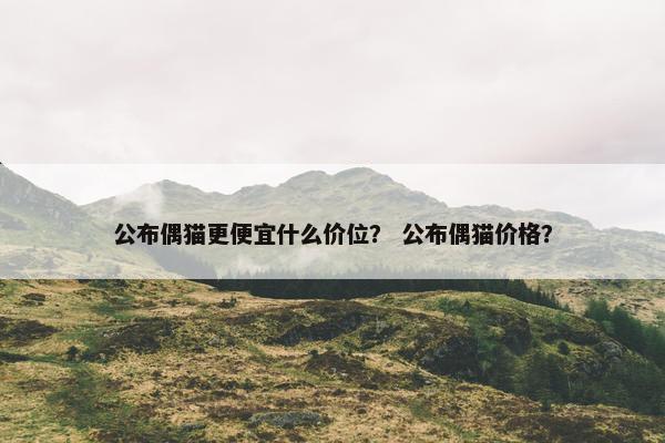 公布偶猫更便宜什么价位？ 公布偶猫价格？
