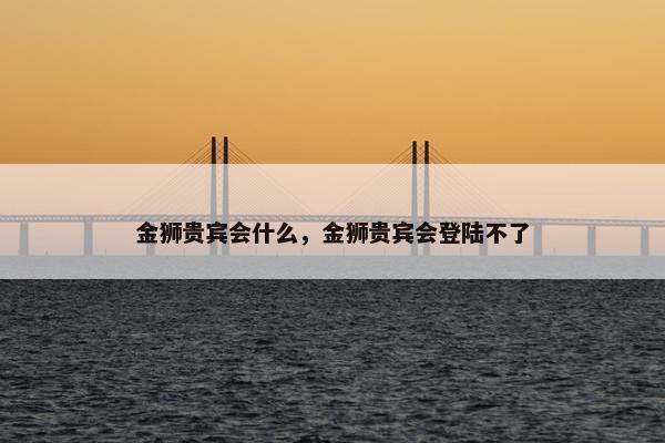 金狮贵宾会什么，金狮贵宾会登陆不了