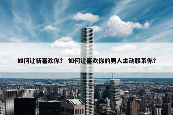 如何让新喜欢你？ 如何让喜欢你的男人主动联系你？