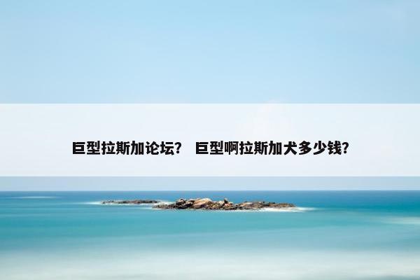 巨型拉斯加论坛？ 巨型啊拉斯加犬多少钱？