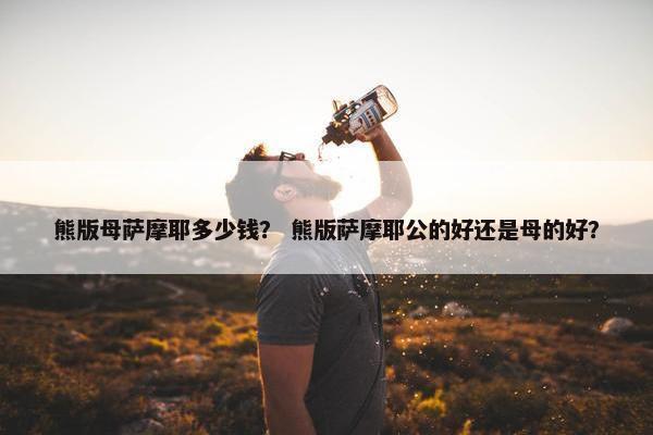 熊版母萨摩耶多少钱？ 熊版萨摩耶公的好还是母的好？
