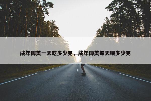 成年博美一天吃多少克，成年博美每天喂多少克