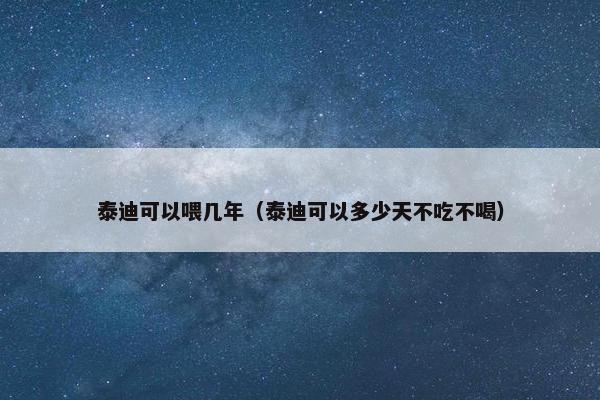 泰迪可以喂几年（泰迪可以多少天不吃不喝）