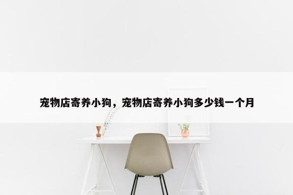 宠物店寄养小狗，宠物店寄养小狗多少钱一个月