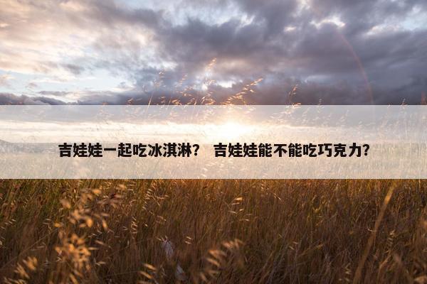 吉娃娃一起吃冰淇淋？ 吉娃娃能不能吃巧克力？