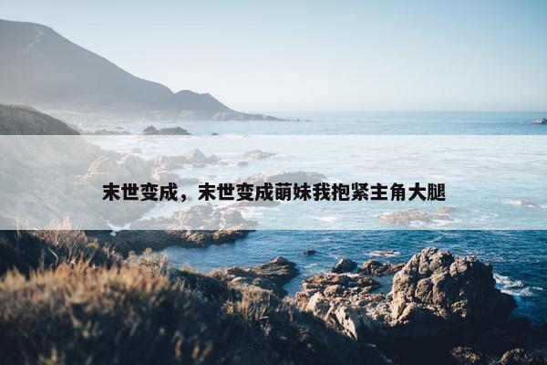 末世变成，末世变成萌妹我抱紧主角大腿