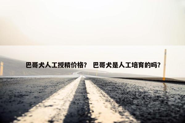 巴哥犬人工授精价格？ 巴哥犬是人工培育的吗？
