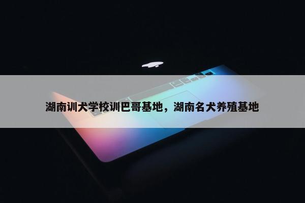 湖南训犬学校训巴哥基地，湖南名犬养殖基地
