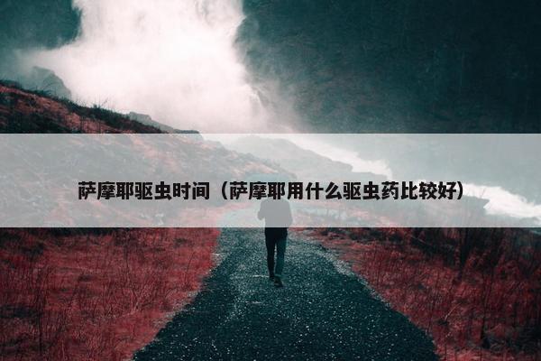 萨摩耶驱虫时间（萨摩耶用什么驱虫药比较好）