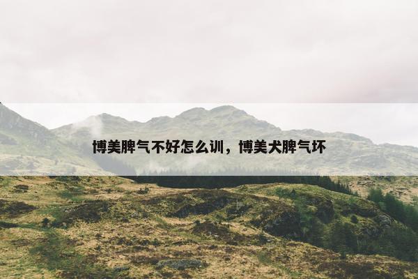 博美脾气不好怎么训，博美犬脾气坏