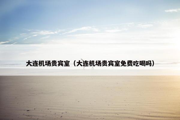 大连机场贵宾室（大连机场贵宾室免费吃喝吗）
