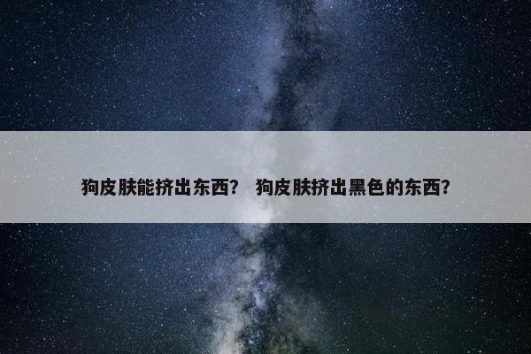 狗皮肤能挤出东西？ 狗皮肤挤出黑色的东西？