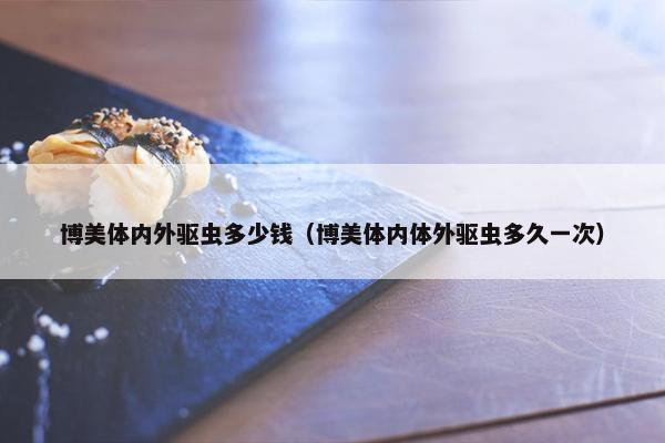 博美体内外驱虫多少钱（博美体内体外驱虫多久一次）